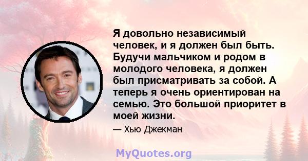 Я довольно независимый человек, и я должен был быть. Будучи мальчиком и родом в молодого человека, я должен был присматривать за собой. А теперь я очень ориентирован на семью. Это большой приоритет в моей жизни.