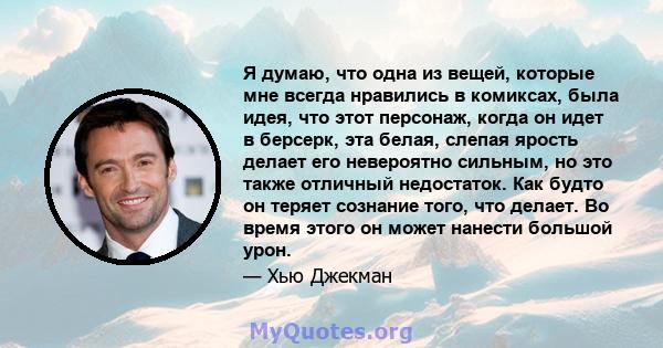 Я думаю, что одна из вещей, которые мне всегда нравились в комиксах, была идея, что этот персонаж, когда он идет в берсерк, эта белая, слепая ярость делает его невероятно сильным, но это также отличный недостаток. Как