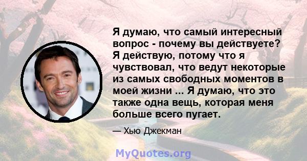 Я думаю, что самый интересный вопрос - почему вы действуете? Я действую, потому что я чувствовал, что ведут некоторые из самых свободных моментов в моей жизни ... Я думаю, что это также одна вещь, которая меня больше