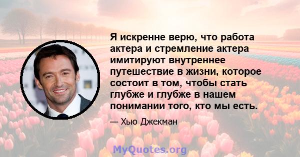 Я искренне верю, что работа актера и стремление актера имитируют внутреннее путешествие в жизни, которое состоит в том, чтобы стать глубже и глубже в нашем понимании того, кто мы есть.