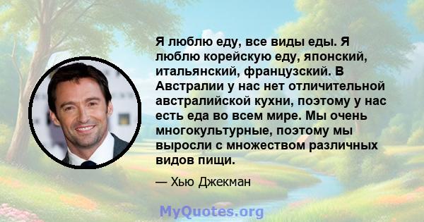 Я люблю еду, все виды еды. Я люблю корейскую еду, японский, итальянский, французский. В Австралии у нас нет отличительной австралийской кухни, поэтому у нас есть еда во всем мире. Мы очень многокультурные, поэтому мы