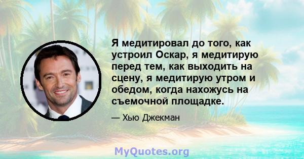 Я медитировал до того, как устроил Оскар, я медитирую перед тем, как выходить на сцену, я медитирую утром и обедом, когда нахожусь на съемочной площадке.