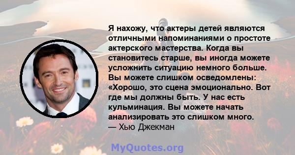 Я нахожу, что актеры детей являются отличными напоминаниями о простоте актерского мастерства. Когда вы становитесь старше, вы иногда можете усложнить ситуацию немного больше. Вы можете слишком осведомлены: «Хорошо, это