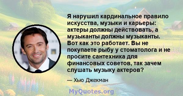 Я нарушил кардинальное правило искусства, музыки и карьеры: актеры должны действовать, а музыканты должны музыканты. Вот как это работает. Вы не покупаете рыбу у стоматолога и не просите сантехника для финансовых