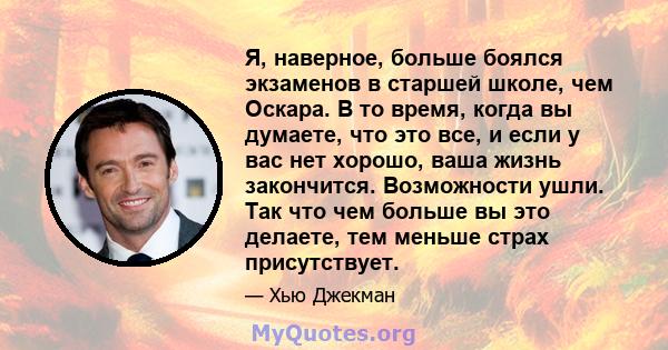 Я, наверное, больше боялся экзаменов в старшей школе, чем Оскара. В то время, когда вы думаете, что это все, и если у вас нет хорошо, ваша жизнь закончится. Возможности ушли. Так что чем больше вы это делаете, тем