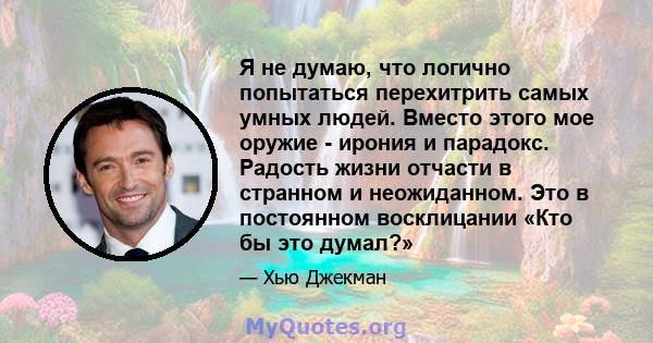 Я не думаю, что логично попытаться перехитрить самых умных людей. Вместо этого мое оружие - ирония и парадокс. Радость жизни отчасти в странном и неожиданном. Это в постоянном восклицании «Кто бы это думал?»