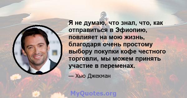 Я не думаю, что знал, что, как отправиться в Эфиопию, повлияет на мою жизнь, благодаря очень простому выбору покупки кофе честного торговли, мы можем принять участие в переменах.