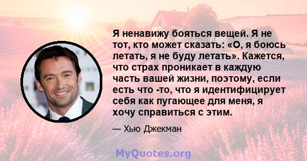 Я ненавижу бояться вещей. Я не тот, кто может сказать: «О, я боюсь летать, я не буду летать». Кажется, что страх проникает в каждую часть вашей жизни, поэтому, если есть что -то, что я идентифицирует себя как пугающее