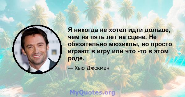 Я никогда не хотел идти дольше, чем на пять лет на сцене. Не обязательно мюзиклы, но просто играют в игру или что -то в этом роде.