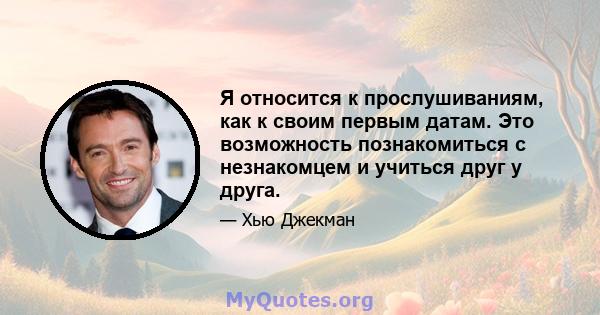 Я относится к прослушиваниям, как к своим первым датам. Это возможность познакомиться с незнакомцем и учиться друг у друга.