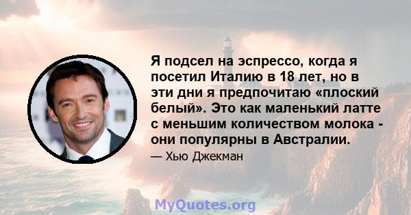 Я подсел на эспрессо, когда я посетил Италию в 18 лет, но в эти дни я предпочитаю «плоский белый». Это как маленький латте с меньшим количеством молока - они популярны в Австралии.