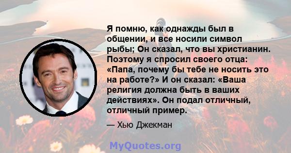 Я помню, как однажды был в общении, и все носили символ рыбы; Он сказал, что вы христианин. Поэтому я спросил своего отца: «Папа, почему бы тебе не носить это на работе?» И он сказал: «Ваша религия должна быть в ваших