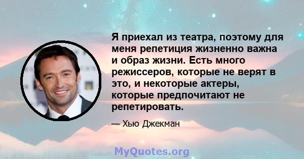 Я приехал из театра, поэтому для меня репетиция жизненно важна и образ жизни. Есть много режиссеров, которые не верят в это, и некоторые актеры, которые предпочитают не репетировать.