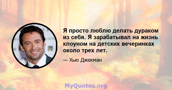 Я просто люблю делать дураком из себя. Я зарабатывал на жизнь клоуном на детских вечеринках около трех лет.