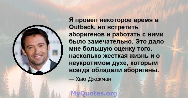 Я провел некоторое время в Outback, но встретить аборигенов и работать с ними было замечательно. Это дало мне большую оценку того, насколько жесткая жизнь и о неукротимом духе, которым всегда обладали аборигены.