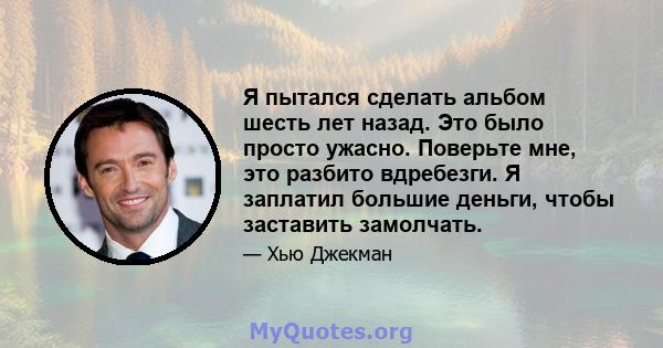 Я пытался сделать альбом шесть лет назад. Это было просто ужасно. Поверьте мне, это разбито вдребезги. Я заплатил большие деньги, чтобы заставить замолчать.