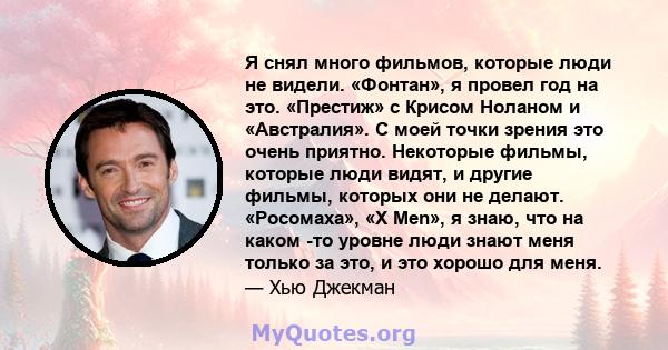 Я снял много фильмов, которые люди не видели. «Фонтан», я провел год на это. «Престиж» с Крисом Ноланом и «Австралия». С моей точки зрения это очень приятно. Некоторые фильмы, которые люди видят, и другие фильмы,