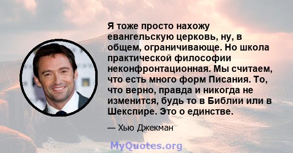 Я тоже просто нахожу евангельскую церковь, ну, в общем, ограничивающе. Но школа практической философии неконфронтационная. Мы считаем, что есть много форм Писания. То, что верно, правда и никогда не изменится, будь то в 