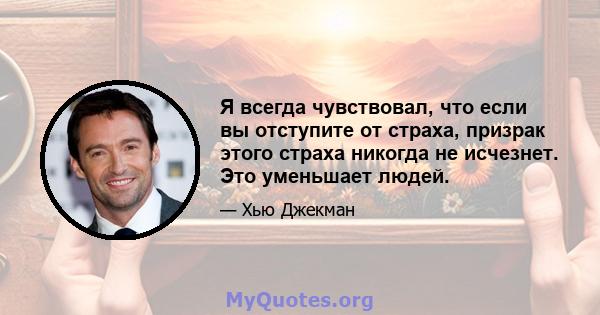 Я всегда чувствовал, что если вы отступите от страха, призрак этого страха никогда не исчезнет. Это уменьшает людей.