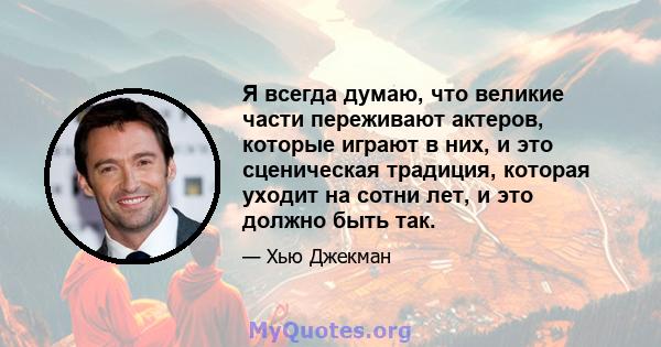 Я всегда думаю, что великие части переживают актеров, которые играют в них, и это сценическая традиция, которая уходит на сотни лет, и это должно быть так.