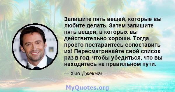 Запишите пять вещей, которые вы любите делать. Затем запишите пять вещей, в которых вы действительно хороши. Тогда просто постарайтесь сопоставить их! Пересматривайте свой список раз в год, чтобы убедиться, что вы