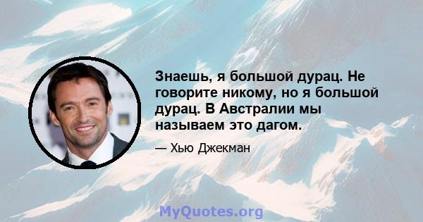 Знаешь, я большой дурац. Не говорите никому, но я большой дурац. В Австралии мы называем это дагом.