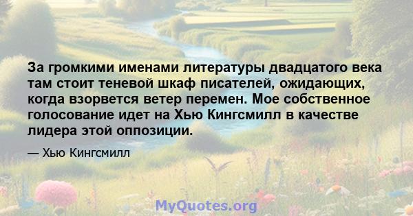 За громкими именами литературы двадцатого века там стоит теневой шкаф писателей, ожидающих, когда взорвется ветер перемен. Мое собственное голосование идет на Хью Кингсмилл в качестве лидера этой оппозиции.