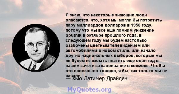 Я знаю, что некоторые знающие люди опасаются, что, хотя мы могли бы потратить пару миллиардов долларов в 1958 году, потому что мы все еще помним унижение Sputnik в октябре прошлого года, в следующем году мы будем