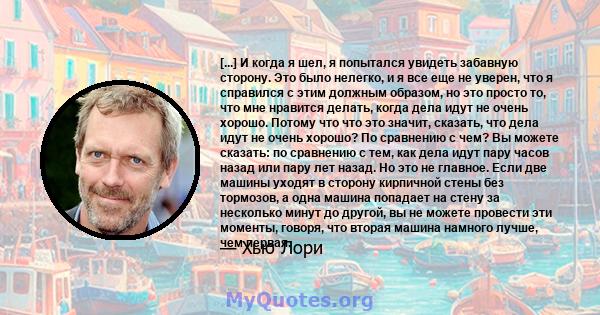 [...] И когда я шел, я попытался увидеть забавную сторону. Это было нелегко, и я все еще не уверен, что я справился с этим должным образом, но это просто то, что мне нравится делать, когда дела идут не очень хорошо.