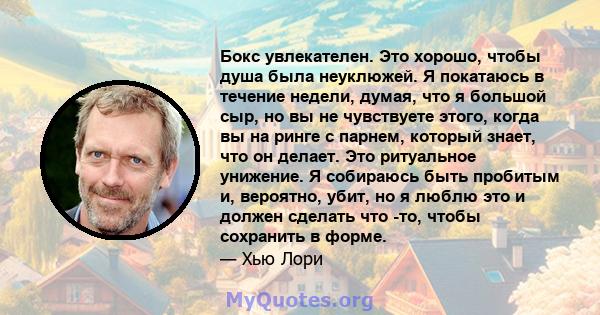 Бокс увлекателен. Это хорошо, чтобы душа была неуклюжей. Я покатаюсь в течение недели, думая, что я большой сыр, но вы не чувствуете этого, когда вы на ринге с парнем, который знает, что он делает. Это ритуальное