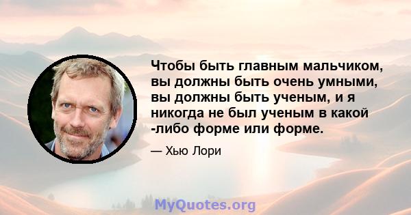 Чтобы быть главным мальчиком, вы должны быть очень умными, вы должны быть ученым, и я никогда не был ученым в какой -либо форме или форме.