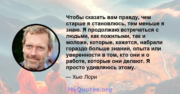 Чтобы сказать вам правду, чем старше я становлюсь, тем меньше я знаю. Я продолжаю встречаться с людьми, как пожилыми, так и моложе, которые, кажется, набрали гораздо больше знаний, опыта или уверенности в том, кто они и 