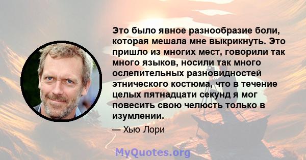 Это было явное разнообразие боли, которая мешала мне выкрикнуть. Это пришло из многих мест, говорили так много языков, носили так много ослепительных разновидностей этнического костюма, что в течение целых пятнадцати