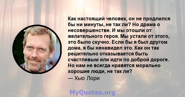 Как настоящий человек, он не продлился бы ни минуты, не так ли? Но драма о несовершенстве. И мы отошли от желательного героя. Мы устали от этого, это было скучно. Если бы я был другом дома, я бы ненавидел это. Как он