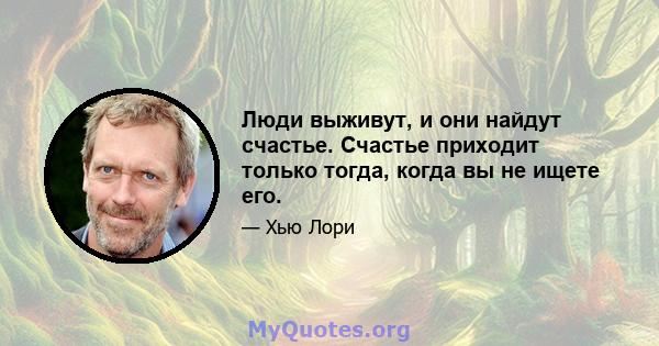 Люди выживут, и они найдут счастье. Счастье приходит только тогда, когда вы не ищете его.