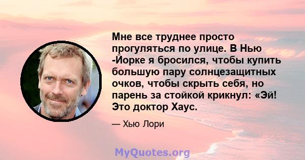 Мне все труднее просто прогуляться по улице. В Нью -Йорке я бросился, чтобы купить большую пару солнцезащитных очков, чтобы скрыть себя, но парень за стойкой крикнул: «Эй! Это доктор Хаус.