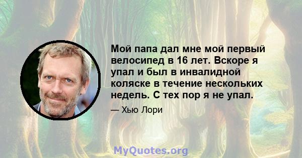 Мой папа дал мне мой первый велосипед в 16 лет. Вскоре я упал и был в инвалидной коляске в течение нескольких недель. С тех пор я не упал.