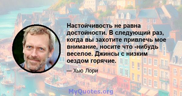 Настойчивость не равна достойности. В следующий раз, когда вы захотите привлечь мое внимание, носите что -нибудь веселое. Джинсы с низким оездом горячие.