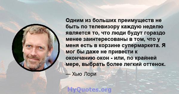 Одним из больших преимуществ не быть по телевизору каждую неделю является то, что люди будут гораздо менее заинтересованы в том, что у меня есть в корзине супермаркета. Я мог бы даже не привести к окончанию окон - или,