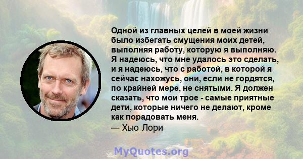 Одной из главных целей в моей жизни было избегать смущения моих детей, выполняя работу, которую я выполняю. Я надеюсь, что мне удалось это сделать, и я надеюсь, что с работой, в которой я сейчас нахожусь, они, если не