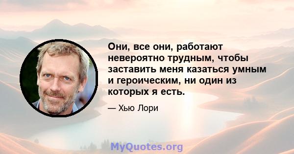 Они, все они, работают невероятно трудным, чтобы заставить меня казаться умным и героическим, ни один из которых я есть.