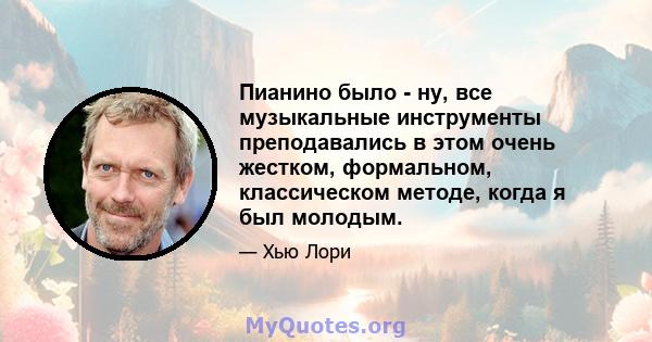 Пианино было - ну, все музыкальные инструменты преподавались в этом очень жестком, формальном, классическом методе, когда я был молодым.