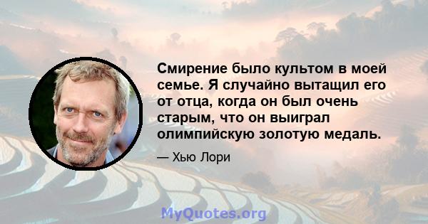 Смирение было культом в моей семье. Я случайно вытащил его от отца, когда он был очень старым, что он выиграл олимпийскую золотую медаль.