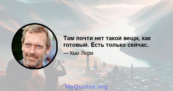 Там почти нет такой вещи, как готовый. Есть только сейчас.