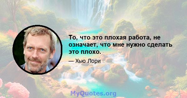 То, что это плохая работа, не означает, что мне нужно сделать это плохо.