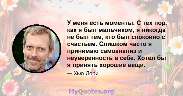 У меня есть моменты. С тех пор, как я был мальчиком, я никогда не был тем, кто был спокойно с счастьем. Слишком часто я принимаю самоанализ и неуверенность в себе. Хотел бы я принять хорошие вещи.