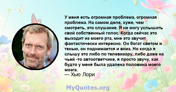 У меня есть огромная проблема, огромная проблема. На самом деле, хуже, чем смотреть, это слушание. Я не могу услышать свой собственный голос. Когда сейчас это выходит из моего рта, мне это звучит фантастически