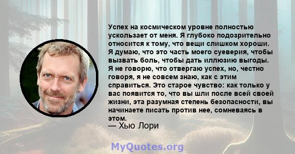 Успех на космическом уровне полностью ускользает от меня. Я глубоко подозрительно относится к тому, что вещи слишком хороши. Я думаю, что это часть моего суеверия, чтобы вызвать боль, чтобы дать иллюзию выгоды. Я не