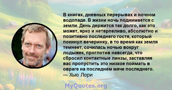 В книгах, дневных перерывах и ночном водопаде. В жизни ночь поднимается с земли. День держится так долго, как это может, ярко и нетерпеливо, абсолютно и позитивно последнего гостя, который покинул вечеринку, в то время