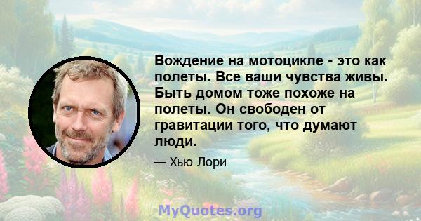 Вождение на мотоцикле - это как полеты. Все ваши чувства живы. Быть домом тоже похоже на полеты. Он свободен от гравитации того, что думают люди.